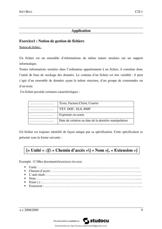 ISET BEJA C2I-1
A.U 2008/2009 9
Application
Exercice1 : Notion de gestion de fichiers
Notion de fichier :
Un fichier est un ensemble d’informations de même nature stockées sur un support
informatique.
Toutes informations stockées dans l’ordinateur appartiennent à un fichier, il constitue donc
l’unité de base de stockage des données. Le contenu d’un fichier est très variable : il peut
s’agir d’un ensemble de données ayant la même structure, d’un groupe de commandes ou
d’un texte.
Un fichier possède certaines caractéristiques :
…………………. Texte, Facture,Client, Courier
…………………. TXT, DOC, XLS, BMP
…………………. Exprimée en octets
…………………. Date de création ou date de la dernière manipulation
Un fichier est toujours identifié de façon unique par sa spécification. Cette spécification se
présente sous la forme suivante :
Exemple : C:Mes documentsexercices.txt avec
Unité : ………………………………………………………………………………...
Chemin d’accès : ………………………………………………………………………
L’anti-slash : ……………………………………………………………………………
Nom : ……………………………………………………………………………….......
Point (.) :………………………………………………………………………………...
Extension : ………………………………………………………………………………
[« Unité » :][ « Chemin d’accès »] « Nom »[. « Extension »]
Downloaded by Neji Kouka (nejikouka59@gmail.com)
lOMoARcPSD|59215321
 