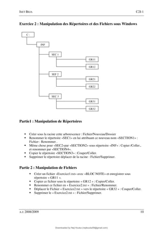ISET BEJA C2I-1
A.U 2008/2009 10
Exercice 2 : Manipulation des Répertoires et des Fichiers sous Windows
Partie1 : Manipulation de Répertoires
Créer sous la racine cette arborescence : Fichier/Nouveau/Dossier
Renommer le répertoire «SEC1» en lui attribuant ce nouveau nom «SECTION1» :
Fichier : Renommer .
Même chose pour «SEC2»par «SECTION2» sous répertoire «INF» : Copier /Coller.,
et renommer par «SECTION4».
Copier le répertoire «SECTION3» : Couper/Coller.
Supprimer le répertoire déplacer de la racine : Fichier/Supprimer.
Partie 2 : Manipulation de Fichiers
Créer un fichier «Exercice1.txt» avec «BLOC NOTE» et enregistrer sous
répertoire « GR11 ».
Copier ce fichier sous le répertoire « GR12 » : Copier/Coller.
Renommer ce fichier en « Exercice2.txt » : Fichier/Renommer.
Déplacer le Fichier « Exercice2.txt » vers le répertoire « GR32 » : Couper/Coller.
Supprimer le « Exercice2.txt » : Fichier/Supprimer.
C :
SEC 3
INF
SEC 1
SEF 2
GR12
GR11
GR22
GR21
GR32
GR31
Downloaded by Neji Kouka (nejikouka59@gmail.com)
lOMoARcPSD|59215321
 