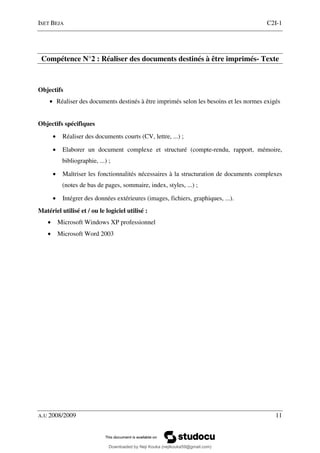 ISET BEJA C2I-1
A.U 2008/2009 11
Compétence N°2 : Réaliser des documents destinés à être imprimés- Texte
Objectifs
• Réaliser des documents destinés à être imprimés selon les besoins et les normes exigés
Objectifs spécifiques
• Réaliser des documents courts (CV, lettre, ...) ;
• Elaborer un document complexe et structuré (compte-rendu, rapport, mémoire,
bibliographie, ...) ;
• Maîtriser les fonctionnalités nécessaires à la structuration de documents complexes
(notes de bas de pages, sommaire, index, styles, ...) ;
• Intégrer des données extérieures (images, fichiers, graphiques, ...).
Matériel utilisé et / ou le logiciel utilisé :
• Microsoft Windows XP professionnel
• Microsoft Word 2003
Downloaded by Neji Kouka (nejikouka59@gmail.com)
lOMoARcPSD|59215321
 