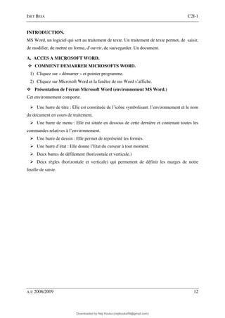 ISET BEJA C2I-1
A.U 2008/2009 12
INTRODUCTION.
MS Word, un logiciel qui sert au traitement de texte. Un traitement de texte permet, de saisir,
de modifier, de mettre en forme, d’ouvrir, de sauvegarder. Un document.
A. ACCES A MICROSOFT WORD.
COMMENT DEMARRER MICROSOFTS WORD.
1) Cliquez sur « démarrer » et pointer programme.
2) Cliquez sur Microsoft Word et la fenêtre de ms Word s’affiche.
Présentation de l’écran Microsoft Word (environnement MS Word.)
Cet environnement comporte.
Une barre de titre : Elle est constituée de l’icône symbolisant. l’environnement et le nom
du document en cours de traitement.
Une barre de menu : Elle est située en dessous de cette dernière et contenant toutes les
commandes relatives à l’environnement.
Une barre de dessin : Elle permet de représenté les formes.
Une barre d’état : Elle donne l’Etat du curseur à tout moment.
Deux barres de défilement (horizontale et verticale.)
Deux règles (horizontale et verticale) qui permettent de définir les marges de notre
feuille de saisie.
Downloaded by Neji Kouka (nejikouka59@gmail.com)
lOMoARcPSD|59215321
 