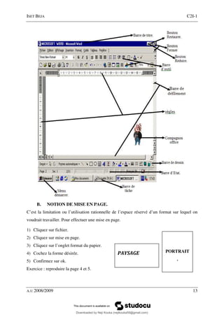 ISET BEJA C2I-1
A.U 2008/2009 13
B. NOTION DE MISE EN PAGE.
C’est la limitation ou l’utilisation rationnelle de l’espace réservé d’un format sur lequel on
voudrait travailler. Pour effectuer une mise en page.
1) Cliquez sur fichier.
2) Cliquez sur mise en page.
3) Cliquez sur l’onglet format du papier.
4) Cochez la forme désirée.
5) Confirmez sur ok.
Exercice : reproduire la page 4 et 5.
PAYSAGE PORTRAIT
.
Downloaded by Neji Kouka (nejikouka59@gmail.com)
lOMoARcPSD|59215321
 