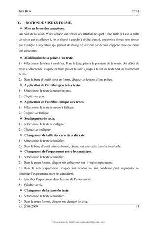 ISET BEJA C2I-1
A.U 2008/2009 14
C. NOTION DE MISE EN FORME.
Mise en forme des caractères.
Au cour de la saisie, Word affecte aux textes des attributs tel quel : Une taille (14 est la taille
de saisie par excellence ), texte aligné à gauche à droite, centré, une police (times new roman
par exemple ) l’opération qui permet de changer d’attribut par défaut s’appelle mise en forme
des caractères.
Modification de la police d’un texte.
1) Sélectionner le texte à modifier. Pour le faire, placer le pointeur de la souris. Au début du
texte à sélectionné, cliquez et faire glisser la souris jusqu’à la fin du texte tout en maintenant
le clic.
2) Dans la barre d’outils mise en forme, cliquez sur le nom d’une police.
Application de l’attribut gras à des textes.
1) Sélectionner le texte à mettre en gras.
2) Cliquez sur gras.
Application de l’attribut Italique aux textes.
1) Sélectionner le texte à mettre à Italique.
2) Cliquez sur Italique.
Soulignement de texte.
1) Sélectionner le texte à souligner.
2) Cliquez sur souligner.
Changement de taille des caractères du texte.
1) Sélectionner le texte à modifier.
2) Dans la barre d’outil mise en forme, cliquez sur une taille dans la zone taille.
Changement de l’espacement entre les caractères.
1) Sélectionner le texte à modifier.
2) Dans le menu format, cliquez sur police puis sur l’onglet espacement
3) Dans la zone espacement, cliquez sur étendue ou sur condensé pour augmenter ou
diminuer l’espacement entre les caractères.
4) Spécifier l’espacement dans la zone de l’espacement.
5) Validez sur ok.
Changement de la casse du texte.
1) Sélectionner le texte à modifier.
2) Dans le menu format, cliquez sur changer la casse.
Downloaded by Neji Kouka (nejikouka59@gmail.com)
lOMoARcPSD|59215321
 