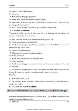 ISET BEJA C2I-1
A.U 2008/2009 16
2) Saisissez l’entête et pied de page.
3) Puis fermer.
Numérotation des pages (pagination.)
1) Dans le menu «insertion» cliquez sur numéro de page.
2) Sélectionnez la position que vous désirez(haut ou bas de page), l’alignement qui
convient(gauche, centré, droit.)
3) Allez à format, choisir la numérotation, qui convient et valident sur OK.
Protection d’un document.
Vous pouvez attribuer un mot de passe pour ouvrir le document afin d’empêcher son
ouverture par les utilisateurs non autorisés.
1) Après avoir saisi, dans le menu fichier cliquez sur enregistrer sous.
2) Cliquez sur outils puis options générales.
3) Dans la zone mot de passe pour lecture ou mot de passe pour la modification, saisissez le
mot de passe puis cliquez sur ok.
4) Cliquez en fin sur enregistrer.
Changement ou suppression de mot de passe.
1) Ouvrez le document.
2) Dans le menu fichier, cliquez sur enregistrer sous.
3) Cliquez sur option.
4) Dans la zone mot de passe, saisissez le nouveau mot de passe, puis clique sur ok en suite
sur enregistrer.
5) Pour supprimer le mot de passe existant, il faut sélectionner les symboles qui représentent
les mots de passes et les supprimer pus cliquez sur ok, ensuite sur enregistrer.
Exercice :
♦ Reproduire la page 23 à 24.
♦ Enregistrez les, dans le répertoire essaie et protégez les, en écriture et en lecture avec le
mot de passe essaie1
D. USAGE DE LA BARRE DE DESSIN
La barre de dessin est située en dessous de la feuille Word. C’est une barre indispensable dans
l’utilisation parfait de Microsoft Word.
Downloaded by Neji Kouka (nejikouka59@gmail.com)
lOMoARcPSD|59215321
 