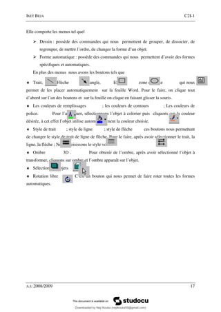 ISET BEJA C2I-1
A.U 2008/2009 17
Elle comporte les menus tel quel
Dessin : possède des commandes qui nous permettent de grouper, de dissocier, de
regrouper, de mettre l’ordre, de changer la forme d’un objet.
Forme automatique : possède des commandes qui nous permettent d’avoir des formes
spécifiques et automatiques.
En plus des menus nous avons les boutons tels que
♦ Trait, Flèche Rectangle, Ellipse zone de texte qui nous
permet de les placer automatiquement sur la feuille Word. Pour le faire, on clique tout
d’abord sur l’un des boutons et sur la feuille on clique en faisant glisser la souris.
♦ Les couleurs de remplissages ; les couleurs de contours ; Les couleurs de
police. Pour l’appliquer, sélectionnons l’objet à colorier puis cliquons sur la couleur
désirée, à cet effet l’objet utilise automatiquement la couleur choisie.
♦ Style de trait ; style de ligne ; style de flèche ces boutons nous permettent
de changer le style de trait de ligne de flèche. Pour le faire, après avoir sélectionner le trait, la
ligne, la flèche ; Nous choisissons le style voulu.
♦ Ombre 3D . Pour obtenir de l’ombre, après avoir sélectionné l’objet à
transformer, cliquons sur ombre et l’ombre apparaît sur l’objet.
♦ Sélection des objets
♦ Rotation libre C’est un bouton qui nous permet de faire roter toutes les formes
automatiques.
Downloaded by Neji Kouka (nejikouka59@gmail.com)
lOMoARcPSD|59215321
 