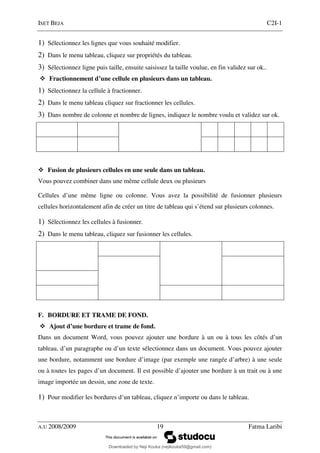 ISET BEJA C2I-1
A.U 2008/2009 19 Fatma Laribi
1) Sélectionnez les lignes que vous souhaité modifier.
2) Dans le menu tableau, cliquez sur propriétés du tableau.
3) Sélectionnez ligne puis taille, ensuite saisissez la taille voulue, en fin validez sur ok..
Fractionnement d’une cellule en plusieurs dans un tableau.
1) Sélectionnez la cellule à fractionner.
2) Dans le menu tableau cliquez sur fractionner les cellules.
3) Dans nombre de colonne et nombre de lignes, indiquez le nombre voulu et validez sur ok.
Fusion de plusieurs cellules en une seule dans un tableau.
Vous pouvez combiner dans une même cellule deux ou plusieurs
Cellules d’une même ligne ou colonne. Vous avez la possibilité de fusionner plusieurs
cellules horizontalement afin de créer un titre de tableau qui s’étend sur plusieurs colonnes.
1) Sélectionnez les cellules à fusionner.
2) Dans le menu tableau, cliquez sur fusionner les cellules.
F. BORDURE ET TRAME DE FOND.
Ajout d’une bordure et trame de fond.
Dans un document Word, vous pouvez ajouter une bordure à un ou à tous les côtés d’un
tableau, d’un paragraphe ou d’un texte sélectionnez dans un document. Vous pouvez ajouter
une bordure, notamment une bordure d’image (par exemple une rangée d’arbre) à une seule
ou à toutes les pages d’un document. Il est possible d’ajouter une bordure à un trait ou à une
image importée un dessin, une zone de texte.
1) Pour modifier les bordures d’un tableau, cliquez n’importe ou dans le tableau.
Downloaded by Neji Kouka (nejikouka59@gmail.com)
lOMoARcPSD|59215321
 
