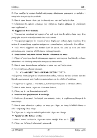 ISET BEJA C2I-1
A.U 2008/2009 20 Fatma Laribi
2) Pour modifier la bordure d cellule déterminée, sélectionnez uniquement ces cellules, y
compris les marques de fin de cellule.
3) Dans le menu format, cliquez sur bordure et trame, puis sur l’onglet bordure
4) Sélectionnez les options souhaitées puis vérifiez que l’option adéquate est sélectionnée
sous «appliquer à.».
Suppression d’une bordure.
Vous pouvez supprimer les bordures d’un seul ou de tous les côtés, d’une page, d’un
paragraphe ou de du texte sélectionné dans un document.
Vous pouvez supprimer les bordures d’un ou de plusieurs cellules, ligne ou colonne d’un
tableau. Il est possible de supprimer uniquement certains bordures horizontales d’un tableau.
Vous pouvez supprimer une bordure dans un dessin, une zone de texte une forme
automatique, une image de la bibliothèque ou image importée.
Suppression d’une trame de fond dans les tableaux ou les textes.
1) Cliquez n’importe ou dans le tableau pour supprimer une trame de fond dans les cellules,
sélectionnez ces cellules y compris les marques de fin de cellule.
2) Dans le menu format cliquez sur bordure et trame puis sur l’onglet trame.
3) Sou remplissage, cliquez sur aucun.
G. CHANGEMENT DE L’ORIENTATION DU TEXTE.
Vous pouvez remplacer par une orientation horizontale, verticale du texte contenu dans les
légendes, des zones de texte, les formes automatiques ou, les cellules d’un tableau.
1) Cliquez sur la légende, la zone de texte, la forme automatique ou la cellule du tableau.
2) Dans le menu format, cliquez sur orientation du texte.
3) Cliquez sur le type d’orientation souhaitée.
Insertion d’un graphisme ou d’une image.
1) Positionnez le curseur à l’endroit où vous souhaitez insérer le graphisme ou l’image de la
bibliothèque.
2) Dans le menu « insertion », pointez sur image puis cliquez sur image de la bibliothèque en
suite l’onglet clip art ou image.
3) Cliquez sur la catégorie souhaitée puis double cliquez sur l’image.
Ajout d’un effet de texte spécial.
1) Dans la barre d’outil dessin, cliquez sur insérer un objet Word art.
2) Cliquez sur l’effet spécial souhaité, puis sur ok.
Downloaded by Neji Kouka (nejikouka59@gmail.com)
lOMoARcPSD|59215321
 