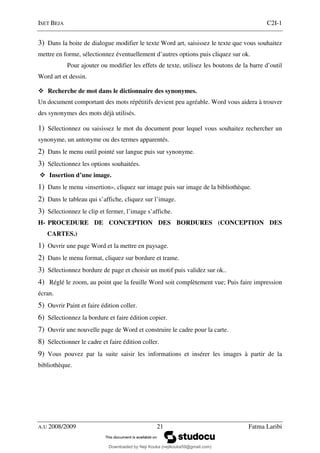 ISET BEJA C2I-1
A.U 2008/2009 21 Fatma Laribi
3) Dans la boite de dialogue modifier le texte Word art, saisissez le texte que vous souhaitez
mettre en forme, sélectionnez éventuellement d’autres options puis cliquez sur ok.
Pour ajouter ou modifier les effets de texte, utilisez les boutons de la barre d’outil
Word art et dessin.
Recherche de mot dans le dictionnaire des synonymes.
Un document comportant des mots répétitifs devient peu agréable. Word vous aidera à trouver
des synonymes des mots déjà utilisés.
1) Sélectionnez ou saisissez le mot du document pour lequel vous souhaitez rechercher un
synonyme, un antonyme ou des termes apparentés.
2) Dans le menu outil pointé sur langue puis sur synonyme.
3) Sélectionnez les options souhaitées.
Insertion d’une image.
1) Dans le menu «insertion», cliquez sur image puis sur image de la bibliothèque.
2) Dans le tableau qui s’affiche, cliquez sur l’image.
3) Sélectionnez le clip et fermer, l’image s’affiche.
H- PROCEDURE DE CONCEPTION DES BORDURES (CONCEPTION DES
CARTES.)
1) Ouvrir une page Word et la mettre en paysage.
2) Dans le menu format, cliquez sur bordure et trame.
3) Sélectionnez bordure de page et choisir un motif puis validez sur ok..
4) Réglé le zoom, au point que la feuille Word soit complètement vue; Puis faire impression
écran.
5) Ouvrir Paint et faire édition coller.
6) Sélectionnez la bordure et faire édition copier.
7) Ouvrir une nouvelle page de Word et construire le cadre pour la carte.
8) Sélectionner le cadre et faire édition coller.
9) Vous pouvez par la suite saisir les informations et insérer les images à partir de la
bibliothèque.
Downloaded by Neji Kouka (nejikouka59@gmail.com)
lOMoARcPSD|59215321
 