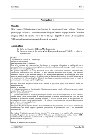 ISET BEJA C2I-1
A.U 2008/2009 22 Fatma Laribi
Application 1
Objectifs.
Mise en page ; Utilisation des styles ; Insertion des caractères spéciaux ; tableaux ; Entête et
pied de page ; références ; Insertion des liens ; Filigrant ; bordure de page ; Lettrine ; Insertion
images ; Edition de Dessin ; Notes de bas de page ; Légende et renvoie ; l’orthographe ;
Table de matières automatiquement ; formats de sauvegarde
Travail à faire
1) Créer un répertoire C2I sous Mes Documents
2) Ouvrir un nouveau document Word, Enregistrer le sous « //C2i/TP2 » et editer le
texte suivant :
Iset Beja
Département des Sciences de l’Informatique
Le système d’exploitation
Description du système d'exploitation
Pour qu'un ordinateur soit capable de faire fonctionnner un programme informatique, la machine doit être en
mesure d'effectuer un certain nomnbre d'opérations préparatoires afin d'assurer les échanges entre le processeur,
la mémoire vive, et les périphériques.
Le système d'exploitation est chargé d'assurer la liaison entre les ressources matérielles, l'utilisateur et les
applications (traitement de texte, jeu vidéo, ...). Ainsi lorsqu'un programme désire accéder à une ressource
matérielle, il ne lui est pas nécessaire d'envoyer des infonnrmations spécifiques au périphérique il lui suffit
d'envoyer les informnations au système d'exploitation, qui se charge de les transmettre au périphérique concerné
via son pilnnote. En l'absence de pilotes il faudrait que chaque programme reconnaisse et prenne en compte la
communication avec chaque type de périphérique.
Les rôles du système d'exploitation sont divers : Gestion du processeur, gestion de la mémoire, gestion des
entrées/sorties, etc.
Gestion du processeur
Le système d'exploitation est chargé de gérer l'allocation du processeur entre les différents programmes grâce à
un algorithme d'ordonnancement.
Gestion de la mémoire vive
Le système d'exploitation est chargé de gérer l'espace mémoire alloué à chaque application et, le cas échéant, à
chaque usager. En cas d'insuffisance de mémoire physique, le système d'exploitation peut créer une zone
mémoire sur le disque dur, appelée «mémoire virtuelle». La mémoire virtuelle permet de faire fonctionner des
applications nécessitant plus de mémoire qu'il n'y a de mémoire vive disponible sur le système. En contrepartie
cette mémoire est beaucoup plus lente.
Gestion des entrées/sorties
Le système d'exploitation permet d'unifier et de contrôler l'accès des programmes aux ressources matérielles par
l'intermédiaire des pilotes (appelés également gestionnaires de périphériques (voir ) ou gestionnaires
d'entrée/sortie).
Le système d'exploitation permet ainsi de "dissocier" les programmes et le matériel, afin notamment de
simplifier la gestion des ressources et offrir à l'utilisateur une interface homme-machine (notée «IHM»)
simplifiée afin de lui permettre de s'affranchir de la complexité de la machine physique.
Rôles du système d'exploitation
Gestion de l'exécution des applications
Downloaded by Neji Kouka (nejikouka59@gmail.com)
lOMoARcPSD|59215321
 