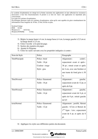 ISET BEJA C2I-1
A.U 2008/2009 23 Fatma Laribi
Le système d'exploitation est chargé de la bonne exécution des applications en leur affectant les ressources
nécessaires à leur bon fonctionnement. Il permet à ce titre de «tuer» une application ne répondant plus
correctement.
Les types de systèmes d'exploitation
On distingue plusieurs types de systèmes d'exploitation, selon qu'ils sont capables de gérer simultanément des
informations d'une longueur de 16 bits, 32 bits, 64 bits ou plus.
Système Codage
DOS 16 bits
Windows3.1 16/32 bits
Windows95/98/Me 32 bits
3) Réglez la marge haute à 4 cm, la marge basse à 4 cm, la marge gauche à 2,5 cm et
la marge droite à 2,5 cm.
4) Créez l’en-tête et le pied de page.
5) Insérez des numéros de pages
6) Ajouter le Filigrane
7) Créez les styles suivants avec les propriétés indiquées ci-contre :
Nom du Style Police Paragraphe
TitrePrincipale Police :Arial
Taille : 18 pt
Couleur : rouge
Style : gras
Alignement : centré ;
espacement avant et après :
36 pt ; retrait avant et après
de 4 cm, avec une bordure et
une trame de fond grise à 30
%
TitreNiveua1 Police :Garamond
Taille : 16 pt
Alignement : gauche,
espacement avant de 12 pt, et
après de 0 pt.
TitreNiveua2 Police :Garamond
Taille : 14 pt
Alignement : gauche,
espacement avant de 6 pt, et
après de 0 pt ; retrait gauche
de 0,5
texteNormal Police :Garamond
Taille : 12 pt
Alignement : justifié, Retrait
gauche : 0,7cm et Retrait de
1ère
ligne : 1cm ; espacement
avant de 6 pt, et après de 0
pt.
8) Appliquez les styles aux différentes parties du document.
Downloaded by Neji Kouka (nejikouka59@gmail.com)
lOMoARcPSD|59215321
 