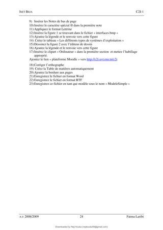 ISET BEJA C2I-1
A.U 2008/2009 24 Fatma Laribi
9) Insérer les Notes de bas de page
10) Insérez le caractère spécial ⊗ dans la première note
11) Appliquez le format Lettrine
12) Insérez la figure 1 se trouvant dans le fichier « interfaces.bmp »
13) Ajoutez la légende et le renvoie vers cette figure
14) Créez le tableau « Les différents types de systèmes d’exploitation »
15) Dessinez la figure 2 avec l’éditeur de dessin
16) Ajoutez la légende et le renvoie vers cette figure
17) Insérez le clipart « Ordinateur « dans la première section et mettez l’habillage
approprié.
Ajoutez le lien « plateforme Moodle » vers http://c2i.uvt.rnu.tn/c2i
18) Corriger l’orthographe
19) Créez la Table de matières automatiquement
20) Ajoutez la bordure aux pages
21) Enregistrez le fichier en format Word
22) Enregistrez le fichier en format RTF
23) Enregistrez ce fichier en tant que modèle sous le nom « ModeleSimple »
Downloaded by Neji Kouka (nejikouka59@gmail.com)
lOMoARcPSD|59215321
 
