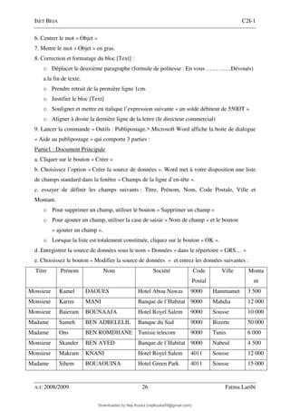 ISET BEJA C2I-1
A.U 2008/2009 26 Fatma Laribi
6. Centrer le mot « Objet »
7. Mettre le mot « Objet » en gras.
8. Correction et formatage du bloc [Text] :
o Déplacer le deuxième paragraphe (formule de politesse : En vous ………….Dévoués)
a la fin de texte.
o Prendre retrait de la première ligne 1cm.
o Justifier le bloc [Text]
o Souligner et mettre en italique l’expression suivante « un solde débiteur de 550DT »
o Aligner à droite la dernière ligne de la lettre (le directeur commercial)
9. Lancer la commande « Outils : Publipostage.>.Microsoft Word affiche la boite de dialogue
« Aide au publipostage » qui comporte 3 parties :
Partie1 : Document Principale
a. Cliquer sur le bouton « Créer »
b. Choisissez l’option « Créer la source de données ». Word met à votre disposition une liste
de champs standard dans la fenêtre « Champs de la ligne d’en-tête ».
c. essayer de définir les champs suivants : Titre, Prénom, Nom, Code Postale, Ville et
Montant.
o Pour supprimer un champ, utiliser le bouton « Supprimer un champ »
o Pour ajouter un champ, utiliser la case de saisie « Nom de champ » et le bouton
« ajouter un champ ».
o Lorsque la liste est totalement constituée, cliquez sur le bouton « OK ».
d. Enregistrer la source de données sous le nom « Données » dans le répertoire « GRS… »
e. Choisissez le bouton « Modifier la source de données » et entrez les données suivantes :
Titre Prénom Nom Société Code
Postal
Ville Monta
nt
Monsieur Kamel DAOUES Hotel Abou Nawas 9000 Hammamet 3 500
Monsieur Karim MANI Banque de l’Habitat 9000 Mahdia 12 000
Monsieur Baieram BOUNAAJA Hotel Royel Salem 9000 Sousse 10 000
Madame Sameh BEN ADBELELIL Banque du Sud 9000 Bizerte 50 000
Madame Ons BEN ROMDHANE Tunisie telecom 9000 Tunis 6 000
Monsieur Skander BEN AYED Banque de l’Habitat 9000 Nabeul 4 500
Monsieur Makram KNANI Hotel Royel Salem 4011 Sousse 12 000
Madame Sihem BOUAOUINA Hotel Green Park 4011 Sousse 15 000
Downloaded by Neji Kouka (nejikouka59@gmail.com)
lOMoARcPSD|59215321
 
