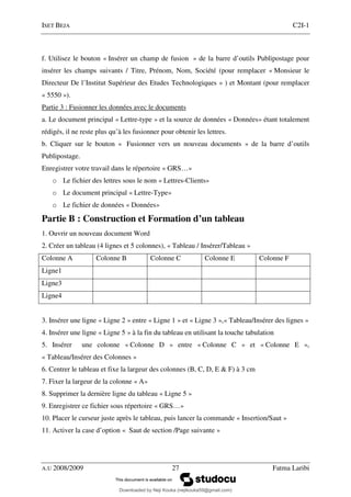 ISET BEJA C2I-1
A.U 2008/2009 27 Fatma Laribi
f. Utilisez le bouton « Insérer un champ de fusion » de la barre d’outils Publipostage pour
insérer les champs suivants / Titre, Prénom, Nom, Société (pour remplacer « Monsieur le
Directeur De l’Institut Supérieur des Etudes Technologiques » ) et Montant (pour remplacer
« 5550 »).
Partie 3 : Fusionner les données avec le documents
a. Le document principal « Lettre-type » et la source de données « Données» étant totalement
rédigés, il ne reste plus qu’à les fusionner pour obtenir les lettres.
b. Cliquer sur le bouton « Fusionner vers un nouveau documents » de la barre d’outils
Publipostage.
Enregistrer votre travail dans le répertoire « GRS…»
o Le fichier des lettres sous le nom « Lettres-Clients»
o Le document principal « Lettre-Type»
o Le fichier de données « Données»
Partie B : Construction et Formation d’un tableau
1. Ouvrir un nouveau document Word
2. Créer un tableau (4 lignes et 5 colonnes), « Tableau / Insérer/Tableau »
Colonne A Colonne B Colonne C Colonne E Colonne F
Ligne1
Ligne3
Ligne4
3. Insérer une ligne « Ligne 2 » entre « Ligne 1 » et « Ligne 3 »,« Tableau/Insérer des lignes »
4. Insérer une ligne « Ligne 5 » à la fin du tableau en utilisant la touche tabulation
5. Insérer une colonne « Colonne D » entre « Colonne C » et « Colonne E »,
« Tableau/Insérer des Colonnes »
6. Centrer le tableau et fixe la largeur des colonnes (B, C, D, E & F) à 3 cm
7. Fixer la largeur de la colonne « A»
8. Supprimer la dernière ligne du tableau « Ligne 5 »
9. Enregistrer ce fichier sous répertoire « GRS…»
10. Placer le curseur juste après le tableau, puis lancer la commande « Insertion/Saut »
11. Activer la case d’option « Saut de section /Page suivante »
Downloaded by Neji Kouka (nejikouka59@gmail.com)
lOMoARcPSD|59215321
 
