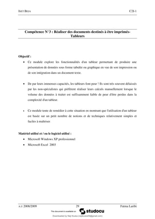 ISET BEJA C2I-1
A.U 2008/2009 29 Fatma Laribi
Compétence N°3 : Réaliser des documents destinés à être imprimés-
Tableurs
Objectif :
• Ce module explore les fonctionnalités d'un tableur permettant de produire une
présentation de données sous forme tabulée ou graphique en vue de son impression ou
de son intégration dans un document texte.
• De par leurs immenses capacités, les tableurs font peur ! Ils sont très souvent délaissés
par les non-spécialistes qui préfèrent réaliser leurs calculs manuellement lorsque le
volume des données à traiter est suffisamment faible de peur d'être perdus dans la
complexité d'un tableur.
• Ce module tente de remédier à cette situation en montrant que l'utilisation d'un tableur
est basée sur un petit nombre de notions et de techniques relativement simples et
faciles à maîtriser.
Matériel utilisé et / ou le logiciel utilisé :
• Microsoft Windows XP professionnel
• Microsoft Excel 2003
Downloaded by Neji Kouka (nejikouka59@gmail.com)
lOMoARcPSD|59215321
 