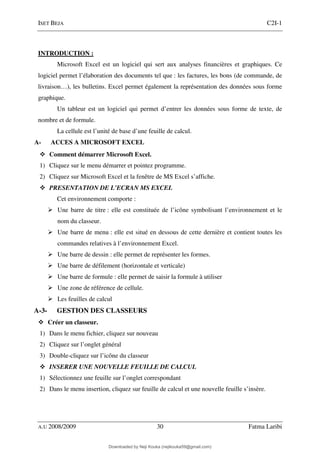 ISET BEJA C2I-1
A.U 2008/2009 30 Fatma Laribi
INTRODUCTION :
Microsoft Excel est un logiciel qui sert aux analyses financières et graphiques. Ce
logiciel permet l’élaboration des documents tel que : les factures, les bons (de commande, de
livraison…), les bulletins. Excel permet également la représentation des données sous forme
graphique.
Un tableur est un logiciel qui permet d’entrer les données sous forme de texte, de
nombre et de formule.
La cellule est l’unité de base d’une feuille de calcul.
A- ACCES A MICROSOFT EXCEL
Comment démarrer Microsoft Excel.
1) Cliquez sur le menu démarrer et pointez programme.
2) Cliquez sur Microsoft Excel et la fenêtre de MS Excel s’affiche.
PRESENTATION DE L’ECRAN MS EXCEL
Cet environnement comporte :
Une barre de titre : elle est constituée de l’icône symbolisant l’environnement et le
nom du classeur.
Une barre de menu : elle est situé en dessous de cette dernière et contient toutes les
commandes relatives à l’environnement Excel.
Une barre de dessin : elle permet de représenter les formes.
Une barre de défilement (horizontale et verticale)
Une barre de formule : elle permet de saisir la formule à utiliser
Une zone de référence de cellule.
Les feuilles de calcul
A-3- GESTION DES CLASSEURS
Créer un classeur.
1) Dans le menu fichier, cliquez sur nouveau
2) Cliquez sur l’onglet général
3) Double-cliquez sur l’icône du classeur
INSERER UNE NOUVELLE FEUILLE DE CALCUL
1) Sélectionnez une feuille sur l’onglet correspondant
2) Dans le menu insertion, cliquez sur feuille de calcul et une nouvelle feuille s’insère.
Downloaded by Neji Kouka (nejikouka59@gmail.com)
lOMoARcPSD|59215321
 
