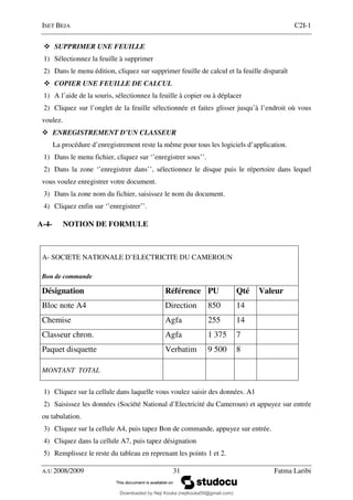 ISET BEJA C2I-1
A.U 2008/2009 31 Fatma Laribi
SUPPRIMER UNE FEUILLE
1) Sélectionnez la feuille à supprimer
2) Dans le menu édition, cliquez sur supprimer feuille de calcul et la feuille disparaît
COPIER UNE FEUILLE DE CALCUL
1) A l’aide de la souris, sélectionnez la feuille à copier ou à déplacer
2) Cliquez sur l’onglet de la feuille sélectionnée et faites glisser jusqu’à l’endroit où vous
voulez.
ENREGISTREMENT D’UN CLASSEUR
La procédure d’enregistrement reste la même pour tous les logiciels d’application.
1) Dans le menu fichier, cliquez sur ‘’enregistrer sous’’.
2) Dans la zone ‘’enregistrer dans’’, sélectionnez le disque puis le répertoire dans lequel
vous voulez enregistrer votre document.
3) Dans la zone nom du fichier, saisissez le nom du document.
4) Cliquez enfin sur ‘’enregistrer’’.
A-4- NOTION DE FORMULE
A- SOCIETE NATIONALE D’ELECTRICITE DU CAMEROUN
Bon de commande
Désignation Référence PU Qté Valeur
Bloc note A4 Direction 850 14
Chemise Agfa 255 14
Classeur chron. Agfa 1 375 7
Paquet disquette Verbatim 9 500 8
MONTANT TOTAL
1) Cliquez sur la cellule dans laquelle vous voulez saisir des données. A1
2) Saisissez les données (Société National d’Electricité du Cameroun) et appuyez sur entrée
ou tabulation.
3) Cliquez sur la cellule A4, puis tapez Bon de commande, appuyez sur entrée.
4) Cliquez dans la cellule A7, puis tapez désignation
5) Remplissez le reste du tableau en reprenant les points 1 et 2.
Downloaded by Neji Kouka (nejikouka59@gmail.com)
lOMoARcPSD|59215321
 