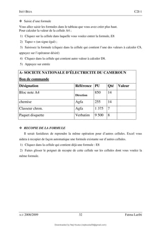 ISET BEJA C2I-1
A.U 2008/2009 32 Fatma Laribi
Saisie d’une formule
Vous allez saisir les formules dans le tableau que vous avez créer plus haut.
Pour calculer la valeur de la cellule A4 ;
1) Cliquez sur la cellule dans laquelle vous voulez entrer la formule, E8
2) Tapez = (un signe égal) ;
3) Saisissez la formule (cliquez dans la cellule qui contient l’une des valeurs à calculer C8,
appuyez sur l’opérateur désiré)
4) Cliquez dans la cellule qui contient autre valeur à calculer D8.
5) Appuyez sur entrée
A- SOCIETE NATIONALE D’ÉLECTRICITE DU CAMEROUN
Bon de commande
Désignation Référence PU Qté Valeur
Bloc note A4
Direction
850 14
chemise Agfa 255 14
Classeur chron. Agfa 1 375 7
Paquet disquette Verbatim 9 500 8
RECOPIE DE LA FORMULE
Il serait fastidieux de reprendre la même opération pour d’autres cellules. Excel vous
aidera à recopier de façon automatique une formule existante sur d’autres cellules.
1) Cliquez dans la cellule qui contient déjà une formule : E8
2) Faites glisser le poignet de recopie de cette cellule sur les cellules dont vous voulez la
même formule.
Downloaded by Neji Kouka (nejikouka59@gmail.com)
lOMoARcPSD|59215321
 