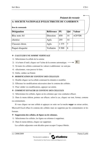ISET BEJA C2I-1
A.U 2008/2009 33 Fatma Laribi
A- SOCIETE NATIONALE D’ELECTRICITE DU CAMEROUN
Bon de commande
Désignation Référence PU Qté Valeur
Bloc note A4 Direction 850 14 =C8*D8
chemise Agfa 255 14
Classeur chron. Agfa 1 375 7
Paquet disquette Verbatim 9 500 8
CALCULER UNE SOMME VERTICALE
1) Sélectionnez la cellule de la somme
2) A la barre d’outil, cliquez sur l’icône de la somme automatique.
3) Si toutes les cellules contenant les valeurs à additionner ne sont pas
4) sélectionner, vous pouvez le faire.
5) Enfin, validez sur Entrée
MODIFICATION DU CONTENU DES CELLULES
1) Double-cliquez sur la cellule contenant les données à modifier.
2) Effectuez les modifications nécessaires dans le contenu des cellules.
3) Pour valider vos modifications, appuyer sur entrée.
COMMENT EFFACER LE CONTENU DES CELLULES
1) Sélectionnez les cellules, lignes ou les colonnes que vous souhaitez effacer.
2) Dans le menu édition, pointez sur effacer, selon le cas, cliquez sur tout, format, contenu
ou commentaire.
Si vous cliquez sur une cellule et appuyez en suite sur la touche suppr ou retour arrière,
Microsoft Excel efface le contenu des cellules mais ne supprime pas les commentaires ni les
formats.
Suppression des cellules, de lignes ou de colonnes.
1) Sélectionnez les cellules, les lignes ou colonnes à supprimer.
2) Dans le menu édition, cliquez sur supprimer.
Les cellules adjacentes sont décalées pour occuper l’espace libérée.
Poignet de recopie
Downloaded by Neji Kouka (nejikouka59@gmail.com)
lOMoARcPSD|59215321
 