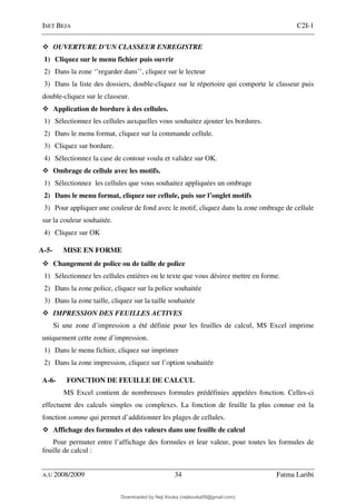 ISET BEJA C2I-1
A.U 2008/2009 34 Fatma Laribi
OUVERTURE D’UN CLASSEUR ENREGISTRE
1) Cliquez sur le menu fichier puis ouvrir
2) Dans la zone ‘’regarder dans’’, cliquez sur le lecteur
3) Dans la liste des dossiers, double-cliquez sur le répertoire qui comporte le classeur puis
double-cliquez sur le classeur.
Application de bordure à des cellules.
1) Sélectionnez les cellules auxquelles vous souhaitez ajouter les bordures.
2) Dans le menu format, cliquez sur la commande cellule.
3) Cliquez sur bordure.
4) Sélectionnez la case de contour voulu et validez sur OK.
Ombrage de cellule avec les motifs.
1) Sélectionnez les cellules que vous souhaitez appliquées un ombrage
2) Dans le menu format, cliquez sur cellule, puis sur l’onglet motifs
3) Pour appliquer une couleur de fond avec le motif, cliquez dans la zone ombrage de cellule
sur la couleur souhaitée.
4) Cliquez sur OK
A-5- MISE EN FORME
Changement de police ou de taille de police
1) Sélectionnez les cellules entières ou le texte que vous désirez mettre en forme.
2) Dans la zone police, cliquez sur la police souhaitée
3) Dans la zone taille, cliquez sur la taille souhaitée
IMPRESSION DES FEUILLES ACTIVES
Si une zone d’impression a été définie pour les feuilles de calcul, MS Excel imprime
uniquement cette zone d’impression.
1) Dans le menu fichier, cliquez sur imprimer
2) Dans la zone impression, cliquez sur l’option souhaitée
A-6- FONCTION DE FEUILLE DE CALCUL
MS Excel contient de nombreuses formules prédéfinies appelées fonction. Celles-ci
effectuent des calculs simples ou complexes. La fonction de feuille la plus connue est la
fonction somme qui permet d’additionner les plages de cellules.
Affichage des formules et des valeurs dans une feuille de calcul
Pour permuter entre l’affichage des formules et leur valeur, pour toutes les formules de
feuille de calcul :
Downloaded by Neji Kouka (nejikouka59@gmail.com)
lOMoARcPSD|59215321
 
