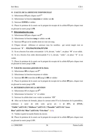 ISET BEJA C2I-1
A.U 2008/2009 36 Fatma Laribi
CALCUL DE LA MOYENNE INDIVIDUELLE
1) Sélectionnez F3 puis cliquez sur f (x)
2) Sélectionnez la fonction moyenne et validez sur ok
3) Saisissez E3/E$2 et validez
4) Placez le pointeur de la souris sur le poignet de recopie de la cellule F3 puis cliquez tout
en glissant la souris jusqu’à F8.
Détermination des rang.
1) Sélectionnez G3 puis cliquez sur f(X)
2) Sélectionnez la fonction rang et validez sur ok
3) Saisissez F3 qui est le nombre dont on veut son rang.
4) Cliquez devant référence et saisissez tous les nombres qui seront rangés tout en
introduisant ‘‘$’’ : F$3;F$4;F$5;F$6;F$7;F$8
5) Si on a besoin d’un ordre croissant(de 1 à 9), devant, ‘‘ordre’’, on place ‘‘0’’ et on valide.
6) Si on a besoin d’un ordre décroissant(de 9 à 1), devant, ‘‘ordre’’, on place ‘‘1’’ et on
valide.
7) Placez le pointeur de la souris sur le poignet de recopie de la cellule G3 puis cliquez tout
en glissant la souris jusqu’à G8.
Calcul des moyennes générales de la classe.
1) Sélectionnez B9 et cliquez sur f(x)
2) Sélectionnez la fonction moyenne et validez
3) Saisissez B3: B8 (veut dire de B3 jusqu’à B8) et validez
4) Placez le pointeur de la souris sur le poignet de recopie de la cellule B9 puis, cliquez tout
en glissant la souris jusqu’à F9.
DETERMINATION DE LA MENTION
1) Sélectionnez H3 et cliquez sur f(X)
2) Sélectionnez la fonction ‘’si’’ et validez
3) Saisissez la cellule dont vous voulez sa mention ‘‘F3’’
4) Allez sur la barre de formule, placez le curseur entre F3 et la fermeture de la parenthèse,
continuez à saisir de telle sorte qu’on ait : = si (F3 ; si (F3<8 ;
‘‘Faible’’;si(F3<10 ;‘‘Médiocre’’;si(F3<12 ;‘‘Passable’’;si(F3<14;‘‘Assez
Bien’’;si(F3<16;‘‘Bien’’;si(F3>
>
>
>16;‘‘Très bien’’))))))).
5) Validez à partir la touche Entrée du clavier.
6) Placez le pointeur de la souris sur le poignet de recopie de la cellule H3 puis cliquez tout
en glissant la souris jusqu’à H9.
Downloaded by Neji Kouka (nejikouka59@gmail.com)
lOMoARcPSD|59215321
 