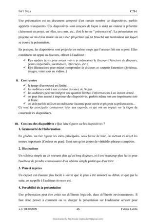 ISET BEJA C2I-1
A.U 2008/2009 46 Fatma Laribi
Une présentation est un document composé d'un certain nombre de diapositives, parfois
appelées transparents. Ces diapositives sont conçues de façon à aider un orateur à présenter
clairement un projet, un bilan, un cours, etc., d'où le terme " présentation". La présentation est
projetée sur un écran mural via un vidéo projecteur qui est branché sur l'ordinateur sur lequel
se trouve la présentation.
En pratique, les diapositives sont projetées en même temps que l'orateur fait son exposé. Elles
constituent un appui au discours, offrant à l'auditeur :
Des repères écrits pour mieux suivre et mémoriser le discours [Structure du discours,
points importants, vocabulaire, références, etc.]
Des illustrations pour mieux comprendre le discours et soutenir l'attention [Schémas,
images, voire sons ou vidéos..]
II. Contraintes
le temps d'un exposé est limité.
les auditeurs sont à une certaine distance de l'écran.
les auditeurs peuvent intégrer une quantité limitée d'informations à un instant donné.
on peut être amené à imprimer des diapositives, parfois même sur une imprimante noir
et blanc.
on doit parfois utiliser un ordinateur inconnu pour ouvrir et projeter sa présentation...
Ce sont les principales contraintes liées aux exposés, et qui ont un impact sur la façon de
concevoir les diapositives.
III. Contenu des diapositives : Que faire figurer sur les diapositives ?
1. Granularité de l'information
En général, on fait figurer les idées principales, sous forme de liste, en mettant en relief les
termes importants [Couleur ou gras]. Il est rare qu'on écrive de véritables phrases complètes.
2. Illustrations
Un schéma simple en dit souvent plus qu'un long discours, et il est beaucoup plus facile pour
l'auditeur de prendre connaissance d'un schéma simple plutôt que d'un texte.
3. Plan et repères
Un exposé est d'autant plus facile à suivre que le plan a été annoncé au début, et que par la
suite, on rappelle à l'auditeur où on en est.
4. Portabilité de la présentation
Une présentation peut être créée sur différents logiciels, dans différents environnements. Il
faut donc penser à comment on va charger la présentation sur l'ordinateur servant pour
Downloaded by Neji Kouka (nejikouka59@gmail.com)
lOMoARcPSD|59215321
 