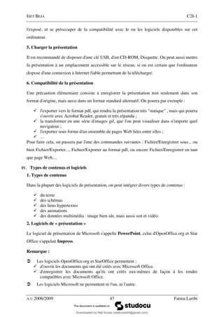 ISET BEJA C2I-1
A.U 2008/2009 47 Fatma Laribi
l'exposé, et se préoccuper de la compatibilité avec le ou les logiciels disponibles sur cet
ordinateur.
5. Charger la présentation
Il est recommandé de disposer d'une clé USB, d'un CD-ROM, Disquette. On peut aussi mettre
la présentation à un emplacement accessible sur le réseau, si on est certain que l'ordinateur
dispose d'une connexion à Internet fiable permettant de la télécharger.
6. Compatibilité de la présentation
Une précaution élémentaire consiste à enregistrer la présentation non seulement dans son
format d'origine, mais aussi dans un format standard alternatif. On pourra par exemple :
l'exporter vers le format pdf, qui rendra la présentation très "statique" , mais qui pourra
s'ouvrir avec Acrobat Reader, gratuit et très répandu ;
la transformer en une série d'images gif, que l'on peut visualiser dans n'importe quel
navigateur ;
l'exporter sous forme d'un ensemble de pages Web liées entre elles ;
...
Pour faire cela, on passera par l'une des commandes suivantes : Fichier/Enregistrer sous... ou
bien Fichier/Exporter..., Fichier/Exporter au format pdf, ou encore Fichier/Enregistrer en tant
que page Web....
IV. Types de contenus et logiciels
1. Types de contenus
Dans la plupart des logiciels de présentation, on peut intégrer divers types de contenus :
du texte
des schémas
des liens hypertextes
des animations
des données multimédia : image bien sûr, mais aussi son et vidéo.
2. Logiciels de « présentation »
Le logiciel de présentation de Microsoft s'appelle PowerPoint, celui d'OpenOffice.org et Star
Office s'appelait Impress.
Remarque :
Les logiciels OpenOffice.org et StarOffice permettent :
d'ouvrir les documents qui ont été créés avec Microsoft Office.
d'enregistrer les documents qu'ils ont créés eux-mêmes de façon à les rendre
compatibles avec Microsoft Office.
Les logiciels Microsoft ne permettent ni l'un, ni l'autre.
Downloaded by Neji Kouka (nejikouka59@gmail.com)
lOMoARcPSD|59215321
 