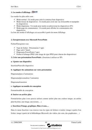 ISET BEJA C2I-1
A.U 2008/2009 49 Fatma Laribi
1. Les modes d’affichage :
Les modes les plus utiles sont :
Mode normal : Un mode pour créer le contenu d'une diapositive
Mode trieuse de diapositives : Un mode pour avoir une vue d'ensemble et manipuler
les diapositives
Mode diaporama : Un mode pour mettre en plein écran les diapositives (F5)
Mode page de commentaires : Un mode pour afficher les commentaires des
diapositives.
La liste des modes d’affichages est accessible à partir du menu Affichage
2. Enregistrement avec Microsoft PowerPoint
Fichier/Enregistrer sous
Type de fichier : Présentation (*.ppt)
Page web (*.html)
Diaporama PowerPoint (*.pps)
Fichier d’échange JPEG (une image de type JPEG pour chacun des diapositives)
3. Créer une présentation PowerPoint : (fonctions à utiliser en TP)
a- Ajouter une diapositive
Insertion/Nouvelle diapositive
b- Appliquer des animations sur votre présentation
Diaporama/jeux d’animations
Diaporama/personnaliser l’animation
Diaporama/transition
c- Appliquer un modèle de conception
Format/modèle de conception
d- Insérer un arrière plan
Format/arrière plan (vous pouvez utiliser comme arrière plan une couleur unique, un arrière
plan bicolore, une image, une texture,…).
e- Insertion d’image, graphique, films et sons,…
Dans le menu Insertion vous trouvez tous les types de fichiers à insérer (image à partir d’un
fichier, image à partir de la bibliothèque Microsoft, des vidéos, des sons, des graphismes,…)
Downloaded by Neji Kouka (nejikouka59@gmail.com)
lOMoARcPSD|59215321
 