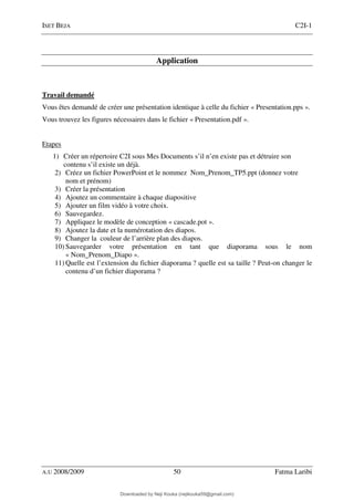ISET BEJA C2I-1
A.U 2008/2009 50 Fatma Laribi
Application
Travail demandé
Vous êtes demandé de créer une présentation identique à celle du fichier « Presentation.pps ».
Vous trouvez les figures nécessaires dans le fichier « Presentation.pdf ».
Etapes
1) Créer un répertoire C2I sous Mes Documents s’il n’en existe pas et détruire son
contenu s’il existe un déjà.
2) Créez un fichier PowerPoint et le nommez Nom_Prenom_TP5.ppt (donnez votre
nom et prénom)
3) Créer la présentation
4) Ajoutez un commentaire à chaque diapositive
5) Ajouter un film vidéo à votre choix.
6) Sauvegardez.
7) Appliquez le modèle de conception « cascade.pot ».
8) Ajoutez la date et la numérotation des diapos.
9) Changer la couleur de l’arrière plan des diapos.
10) Sauvegarder votre présentation en tant que diaporama sous le nom
« Nom_Prenom_Diapo ».
11) Quelle est l’extension du fichier diaporama ? quelle est sa taille ? Peut-on changer le
contenu d’un fichier diaporama ?
Downloaded by Neji Kouka (nejikouka59@gmail.com)
lOMoARcPSD|59215321
 
