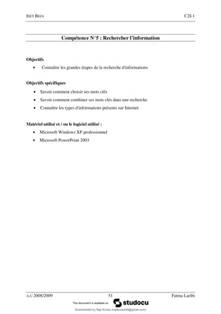 ISET BEJA C2I-1
A.U 2008/2009 51 Fatma Laribi
Compétence N°5 : Rechercher l’information
Objectifs
• Connaître les grandes étapes de la recherche d'informations
Objectifs spécifiques
• Savoir comment choisir ses mots clés
• Savoir comment combiner ses mots clés dans une recherche
• Connaître les types d'informations présents sur Internet
Matériel utilisé et / ou le logiciel utilisé :
• Microsoft Windows XP professionnel
• Microsoft PowerPoint 2003
Downloaded by Neji Kouka (nejikouka59@gmail.com)
lOMoARcPSD|59215321
 