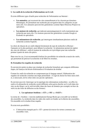 ISET BEJA C2I-1
A.U 2008/2009 52 Fatma Laribi
I. Les outils de la recherche d'informations sur le web
Il existe différents types d'outils pour rechercher de l'information sur Internet :
• Les annuaires, qui recensent des sites manuellement et les classent par domaines
thématiques. Ils permettent une recherche par navigation dans les catégories ou par
mots-clés. Ces annuaires peuvent être généralistes (comme Open Directory Project) ou
spécialisés.
• Les moteurs de recherche, qui indexent automatiquement le web et permettent une
recherche par mots-clés. Ces moteurs peuvent être généralistes (comme Google et
Exalead) ou spécialisés.
• Les métamoteurs de recherche, qui interrogent simultanément plusieurs outils de
recherche (comme Ixquick).
Le choix de chacun de ces outils dépend étroitement du type de recherche à effectuer :
l'annuaire est le plus pertinent pour débuter la recherche ; le métamoteur permet de repérer
des sites de référence ; enfin le moteur de recherche est à privilégier pour une recherche
pointue à partir de mots-clés précis.
Dans tous les cas, il est recommandé d'utiliser les possibilités de recherche avancée des outils,
qui permettent de préciser la recherche et de filtrer les résultats.
II. Formaliser les requêtes de recherche
Il convient de mettre en place une stratégie de recherche formalisée qui comporte différentes
étapes, de l'analyse du besoin d'information à l'évaluation du résultat.
Comme les outils de recherche ne comprennent pas le langage naturel, l'élaboration des
requêtes de recherche constitue une étape primordiale : il s'agit de choisir les bons mots-clefs
et, si nécessaire, de les relier entre eux par des opérateurs.
Il convient aussi de s'interroger sur la typologie des informations recherchées : en effet, les
outils et la démarche de recherche seront différents selon qu'on cherche sur le web (dans des
sites ou des blogs), sur le web invisible (dans des bases de données par exemple) ou hors du
web (via des listes de diffusion ou des forums).
1. Les opérateurs booléens : « ET », « OU », « SAUF »
Le terme de « booléen » vient du mathématicien George Boole qui a travaillé sur la théorie
des ensembles. La recherche dans les index des outils est fondée sur la théorie des ensembles.
Un ensemble est le résultat d'une requête.
Il existe trois possibilités :
• L'intersection marquée par le « ET » permet de trouver les termes communs aux
ensembles visés.
Downloaded by Neji Kouka (nejikouka59@gmail.com)
lOMoARcPSD|59215321
 