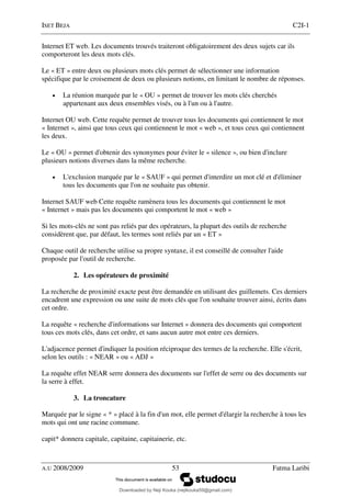 ISET BEJA C2I-1
A.U 2008/2009 53 Fatma Laribi
Internet ET web. Les documents trouvés traiteront obligatoirement des deux sujets car ils
comporteront les deux mots clés.
Le « ET » entre deux ou plusieurs mots clés permet de sélectionner une information
spécifique par le croisement de deux ou plusieurs notions, en limitant le nombre de réponses.
• La réunion marquée par le « OU » permet de trouver les mots clés cherchés
appartenant aux deux ensembles visés, ou à l'un ou à l'autre.
Internet OU web. Cette requête permet de trouver tous les documents qui contiennent le mot
« Internet », ainsi que tous ceux qui contiennent le mot « web », et tous ceux qui contiennent
les deux.
Le « OU » permet d'obtenir des synonymes pour éviter le « silence », ou bien d'inclure
plusieurs notions diverses dans la même recherche.
• L'exclusion marquée par le « SAUF » qui permet d'interdire un mot clé et d'éliminer
tous les documents que l'on ne souhaite pas obtenir.
Internet SAUF web Cette requête ramènera tous les documents qui contiennent le mot
« Internet » mais pas les documents qui comportent le mot « web »
Si les mots-clés ne sont pas reliés par des opérateurs, la plupart des outils de recherche
considèrent que, par défaut, les termes sont reliés par un « ET »
Chaque outil de recherche utilise sa propre syntaxe, il est conseillé de consulter l'aide
proposée par l'outil de recherche.
2. Les opérateurs de proximité
La recherche de proximité exacte peut être demandée en utilisant des guillemets. Ces derniers
encadrent une expression ou une suite de mots clés que l'on souhaite trouver ainsi, écrits dans
cet ordre.
La requête « recherche d'informations sur Internet » donnera des documents qui comportent
tous ces mots clés, dans cet ordre, et sans aucun autre mot entre ces derniers.
L'adjacence permet d'indiquer la position réciproque des termes de la recherche. Elle s'écrit,
selon les outils : « NEAR » ou « ADJ »
La requête effet NEAR serre donnera des documents sur l'effet de serre ou des documents sur
la serre à effet.
3. La troncature
Marquée par le signe « * » placé à la fin d'un mot, elle permet d'élargir la recherche à tous les
mots qui ont une racine commune.
capit* donnera capitale, capitaine, capitainerie, etc.
Downloaded by Neji Kouka (nejikouka59@gmail.com)
lOMoARcPSD|59215321
 