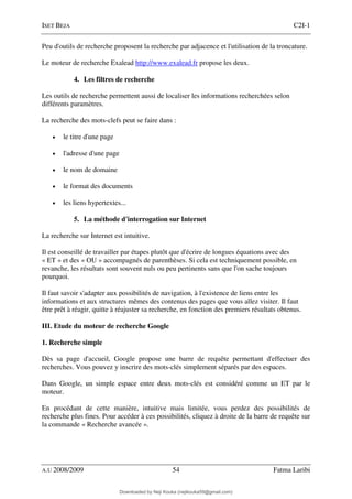 ISET BEJA C2I-1
A.U 2008/2009 54 Fatma Laribi
Peu d'outils de recherche proposent la recherche par adjacence et l'utilisation de la troncature.
Le moteur de recherche Exalead http://www.exalead.fr propose les deux.
4. Les filtres de recherche
Les outils de recherche permettent aussi de localiser les informations recherchées selon
différents paramètres.
La recherche des mots-clefs peut se faire dans :
• le titre d'une page
• l'adresse d'une page
• le nom de domaine
• le format des documents
• les liens hypertextes...
5. La méthode d'interrogation sur Internet
La recherche sur Internet est intuitive.
Il est conseillé de travailler par étapes plutôt que d'écrire de longues équations avec des
« ET » et des « OU » accompagnés de parenthèses. Si cela est techniquement possible, en
revanche, les résultats sont souvent nuls ou peu pertinents sans que l'on sache toujours
pourquoi.
Il faut savoir s'adapter aux possibilités de navigation, à l'existence de liens entre les
informations et aux structures mêmes des contenus des pages que vous allez visiter. Il faut
être prêt à réagir, quitte à réajuster sa recherche, en fonction des premiers résultats obtenus.
III. Etude du moteur de recherche Google
1. Recherche simple
Dès sa page d'accueil, Google propose une barre de requête permettant d'effectuer des
recherches. Vous pouvez y inscrire des mots-clés simplement séparés par des espaces.
Dans Google, un simple espace entre deux mots-clés est considéré comme un ET par le
moteur.
En procédant de cette manière, intuitive mais limitée, vous perdez des possibilités de
recherche plus fines. Pour accéder à ces possibilités, cliquez à droite de la barre de requête sur
la commande « Recherche avancée ».
Downloaded by Neji Kouka (nejikouka59@gmail.com)
lOMoARcPSD|59215321
 