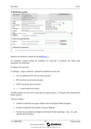ISET BEJA C2I-1
A.U 2008/2009 55 Fatma Laribi
2. Recherche avancée
Interface de recherche avancée de Google[Zoom...]
La recherche avancée permet de combiner les mots-clés et d'utiliser des filtres pour
paramétrer les recherches.
Combiner des mots-clés :
La rubrique « Pages contenant » permet de combiner les mots-clés :
• avec les opérateurs ET (tous les mots suivants),
• OU (au moins un des mots suivants),
• SAUF (aucun des mots suivants),
• « ... » (cette expression exacte).
Il suffit de placer les mots-clés voulus dans les espaces prévus...et Google saura retranscrire la
bonne syntaxe.
Utiliser les filtres :
• Limiter la recherche aux pages rédigées dans une langue donnée (Langue),
• Limiter la recherche des résultats à un pays (Région).
• Exclure ou au contraire privilégier un format de fichier spécifique : .doc, .xls, .pdf,
.ppt (Format de fichier).
Downloaded by Neji Kouka (nejikouka59@gmail.com)
lOMoARcPSD|59215321
 