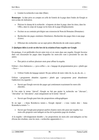 ISET BEJA C2I-1
A.U 2008/2009 56 Fatma Laribi
• Limiter la recherche à une date (Date).
Remarque : la date prise en compte est celle de l'entrée de la page dans l'index de Google et
non sa date de réalisation.
• Préciser le champ de la recherche : n'importe où dans la page, dans les titres, dans les
URLs, dans le corps de la page ou les liens de la page (Emplacement).
• Exclure ou au contraire privilégier une extension de Nom de Domaine (Domaines).
• Rechercher des pages similaires (Similaires). Rechercher des pages liées à une page
(Liens).
• Effectuer des recherches sur un sujet précis (Recherche de code source public).
3. Quelques idées à avoir en tête lors de la création d'une requête sur Google
En pratique, il est préférable d'avoir entre trois et six mots dans une requête. Google favorise
dans son classement les pages dans lesquelles les mots-clés sont à proximité les uns des
autres.
• Être précis et utiliser plusieurs mots pour affiner la requête.
Utiliser « Java Indonesia », « java coffee », ou « langage de programmation java » plutôt que
« Java »
• Utiliser l'ordre du langage naturel. Ne pas utiliser de mots vides (le, la, un, du, etc...).
Utiliser « programme abandon cigarette » plutôt que « programme pour abandonner
l'addiction à la cigarette »
• Savoir que Google renvoie des pages qui contiennent exactement les mots-clés
cherchés.
Si l'on entre le terme "cheval", Google ne fait pas porter la recherche sur "chevaux",
"chevaline" ou "chevalerie", mais uniquement sur le terme "cheval".
• Savoir que Google peut faire des propositions orthographiques
Si on tape : « Anna Kornikova tennis », Google répond : « vous voulez dire : Anna
Kournikova tennis ? »
• Savoir que Google peut proposer parfois d'autres mots-clés pour une requête. Les
mots-clés proposés sont indiqués en bas de la première page de résultats.
A la requête « développement durable », les propositions de mots-clés sont indiquées en bas
d'écran des résultats, sous les mots « recherches apparentées à » :
Downloaded by Neji Kouka (nejikouka59@gmail.com)
lOMoARcPSD|59215321
 