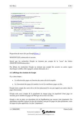 ISET BEJA C2I-1
A.U 2008/2009 57 Fatma Laribi
Proposition de mots-clés par Google[Zoom...]
MAJUSCULES, minuscules et accents
Savoir que les recherches Google ne tiennent pas compte de la "casse" des lettres
(MAJUSCULES/minuscules).
Par défaut, les recherches Google ne tiennent pas compte des accents ou autres signes
diacritiques (cédille, tilde espagnol, umlaut allemand, etc.).
4. L'affichage des résultats de Google
Il y a deux étapes :
• La sélection des pages en fonction des mots-clés de la requête.
• Le classement des pages de manière à avoir les meilleures pages en tête.
Google tient compte des mots-clés et de leur placement les uns par rapport aux autres dans la
page sélectionnée.
Google tient aussi compte de la popularité de chaque page (la popularité d'une page est
mesurée par le nombre de pages du Web qui ont un lien vers elle).
Google a mis en place un algorithme dit de PageRanking qui mesure cette popularité. Cet
algorithme contribue à placer en tête des résultats, non pas les pages les plus pertinentes, mais
les pages les plus appréciées, les plus "populaires".
Downloaded by Neji Kouka (nejikouka59@gmail.com)
lOMoARcPSD|59215321
 