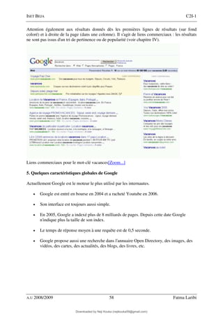 ISET BEJA C2I-1
A.U 2008/2009 58 Fatma Laribi
Attention également aux résultats donnés dès les premières lignes de résultats (sur fond
coloré) et à droite de la page (dans une colonne). Il s'agit de liens commerciaux : les résultats
ne sont pas issus d'un tri de pertinence ou de popularité (voir chapitre IV).
Liens commerciaux pour le mot-clé vacances[Zoom...]
5. Quelques caractéristiques globales de Google
Actuellement Google est le moteur le plus utilisé par les internautes.
• Google est entré en bourse en 2004 et a racheté Youtube en 2006.
• Son interface est toujours aussi simple.
• En 2005, Google a indexé plus de 8 milliards de pages. Depuis cette date Google
n'indique plus la taille de son index.
• Le temps de réponse moyen à une requête est de 0,5 seconde.
• Google propose aussi une recherche dans l'annuaire Open Directory, des images, des
vidéos, des cartes, des actualités, des blogs, des livres, etc.
Downloaded by Neji Kouka (nejikouka59@gmail.com)
lOMoARcPSD|59215321
 
