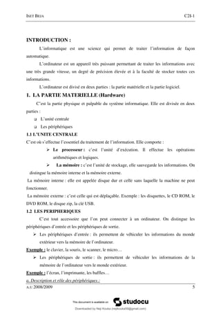 ISET BEJA C2I-1
A.U 2008/2009 5
INTRODUCTION :
L’informatique est une science qui permet de traiter l’information de façon
automatique.
L’ordinateur est un appareil très puissant permettant de traiter les informations avec
une très grande vitesse, un degré de précision élevée et à la faculté de stocker toutes ces
informations.
L’ordinateur est divisé en deux parties : la partie matérielle et la partie logiciel.
1. LA PARTIE MATERIELLE (Hardware)
C’est la partie physique et palpable du système informatique. Elle est divisée en deux
parties :
L’unité centrale
Les périphériques
1.1 L’UNITE CENTRALE
C’est où s’effectue l’essentiel du traitement de l’information. Elle comporte :
Le processeur : c’est l’unité d’exécution. Il effectue les opérations
arithmétiques et logiques.
La mémoire : c’est l’unité de stockage, elle sauvegarde les informations. On
distingue la mémoire interne et la mémoire externe.
La mémoire interne : elle est appelée disque dur et celle sans laquelle la machine ne peut
fonctionner.
La mémoire externe : c’est celle qui est déplaçable. Exemple : les disquettes, le CD ROM, le
DVD ROM, le disque zip, la clé USB.
1.2 LES PERIPHERIQUES
C’est tout accessoire que l’on peut connecter à un ordinateur. On distingue les
périphériques d’entrée et les périphériques de sortie.
Les périphériques d’entrée : ils permettent de véhiculer les informations du monde
extérieur vers la mémoire de l’ordinateur.
Exemple : le clavier, la souris, le scanner, le micro…
Les périphériques de sortie : ils permettent de véhiculer les informations de la
mémoire de l’ordinateur vers le monde extérieur.
Exemple : l’écran, l’imprimante, les baffles…
a. Description et rôle des périphériques :
Downloaded by Neji Kouka (nejikouka59@gmail.com)
lOMoARcPSD|59215321
 