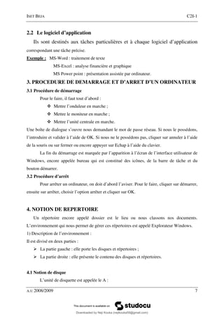 ISET BEJA C2I-1
A.U 2008/2009 7
2.2 Le logiciel d’application
Ils sont destinés aux tâches particulières et à chaque logiciel d’application
correspondant une tâche précise.
Exemple : MS-Word : traitement de texte
MS-Excel : analyse financière et graphique
MS Power point : présentation assistée par ordinateur.
3. PROCEDURE DE DEMARRAGE ET D’ARRET D’UN ORDINATEUR
3.1 Procédure de démarrage
Pour le faire, il faut tout d’abord :
Mettre l’onduleur en marche ;
Mettre le moniteur en marche ;
Mettre l’unité centrale en marche.
Une boîte de dialogue s’ouvre nous demandant le mot de passe réseau. Si nous le possédons,
l’introduire et valider à l’aide de OK. Si nous ne le possédons pas, cliquer sur annuler à l’aide
de la souris ou sur fermer ou encore appuyer sur Echap à l’aide du clavier.
La fin du démarrage est marquée par l’apparition à l’écran de l’interface utilisateur de
Windows, encore appelée bureau qui est constitué des icônes, de la barre de tâche et du
bouton démarrer.
3.2 Procédure d’arrêt
Pour arrêter un ordinateur, on doit d’abord l’aviser. Pour le faire, cliquer sur démarrer,
ensuite sur arrêter, choisir l’option arrêter et cliquer sur OK.
4. NOTION DE REPERTOIRE
Un répertoire encore appelé dossier est le lieu ou nous classons nos documents.
L’environnement qui nous permet de gérer ces répertoires est appelé Explorateur Windows.
1) Description de l’environnement :
Il est divisé en deux parties :
La partie gauche : elle porte les disques et répertoires ;
La partie droite : elle présente le contenu des disques et répertoires.
4.1 Notion de disque
L’unité de disquette est appelée le A :
Downloaded by Neji Kouka (nejikouka59@gmail.com)
lOMoARcPSD|59215321
 