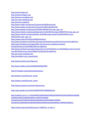 http://cheret.blogue.fr/
http://etneven.blogvie.com
http://etneven.canalblog.com/
http://et-neven.eklablog.com/
http://etneven.unblog.fr/
http://www.viadeo.com/groups/?containerId=0026jcxvvyr1lbz
http://www.viadeo.com/groups/?containerId=0021xo0zkt9u27e2
http://www.linkedin.com/groups/ETNEVEN-4405461?trk=myg_ugrp_ovr
http://www.linkedin.com/groups/Apprendre-fran%C3%A7ais-ligne-4404879?trk=myg_ugrp_ovr
http://www.linkedin.com/groups/Aider-%C3%A9trangers-parlant-fran%C3%A7ais-venir-
4742110?trk=myg_ugrp_ovr
https://www.xing.com/net/prica60ddx/etneven/
http://www.facebook.com/AiderLesEtrangersParlantLeFrancaisAVenirEnFrance?ref=ts&fref=ts
http://www.facebook.com/pages/Aider-les-personnes-russophones-parlant-
fran%C3%A7ais/157435790987396?ref=ts&fref=ts
http://www.facebook.com/pages/Apprendre-le-fran%C3%A7ais-en-s%C3%A9journant-en-France-
cest-d%C3%A9sormais-facile/418057731545101?ref=ts&fref=ts
http://et-neven.overblog.com/
http://vkontakte.ru/ma_presentation

http://laurent-cheret.over-blog.com/

http://www.viadeo.com/profile/00225b4fqdb3fl02

http://fr.linkedin.com/in/cherethydroculture

http://twitter.com/#!/laurent_cheret

http://twitter.com/#!/laurent_cheret

http://www.myspace.com/cheret.hydroculture

https://plus.google.com/u/0/114618837973017896968/posts

http://sdelkite.com/+++++/%d1%84%d1%80%d0%b5%d0%b5%d0%bd%d1%81%d0%ba%d0%b8-
%d0%b5%d0%b7%d0%b8%d0%ba-%d0%b7%d0%b0-
%d1%83%d1%87%d0%b5%d0%bd%d0%b8%d1%86%d0%b8-%d0%b2-
%d1%81%d1%80%d0%b5%d0%b4%d0%bd%d0%be%d1%82%d0%be-%d0%be%d0%b1/.

https://www.xing.com/profile/Laurent_CHERET?sc_o=mxb_p
 