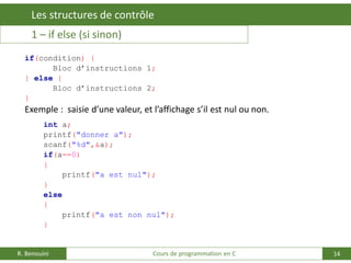 14
Les structures de contrôle
R. Benouini Cours de programmation en C
1 – if else (si sinon)
if(condition) {
Bloc d’instructions 1;
} else {
Bloc d’instructions 2;
}
Exemple : saisie d’une valeur, et l’affichage s’il est nul ou non.
int a;
printf("donner a");
scanf("%d",&a);
if(a==0)
{
printf("a est nul");
}
else
{
printf("a est non nul");
}
 