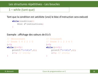 18
Les structures répétitives - Les boucles
R. Benouini Cours de programmation en C
1 – while (tant que)
Tant que la condition est satisfaite (vrai) le bloc d’instruction sera exécuté
while(condition){
Bloc d’instructions;
}
Exemple : affichage des valeurs de 0 à 5
// Décroissant // Croissant
// Donne 5 4 3 2 1 0 // Donne 0 1 2 3 4 5
i=5; i=0;
while(i>=0){ while(i<=5){
printf("i=%dn",i); printf("i=%dn",i);
i--; // i=i-1; i++; // i=i+1;
} }
 