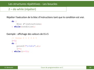 19
Les structures répétitives - Les boucles
R. Benouini Cours de programmation en C
2 – do while (répéter)
Répéter l’exécution de la bloc d’instructions tant que le condition est vrai.
do {
Bloc d’instructions;
} while(condition);
Exemple : affichage des valeurs de 0 à 5
// Donne 0 1 2 3 4 5
i=0;
do {
printf("i=%dn",i);
i++;
} while(i<=5);
 