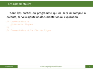 5
Les commentaires
R. Benouini Cours de programmation en C
Sont des parties du programme qui ne sera ni compilé ni
exécuté, serve a ajouté un documentation ou explication
/* Commentaire a
plusieurs lignes
*/
// Commentaire à la fin de ligne
 