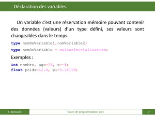 7
Déclaration des variables
R. Benouini Cours de programmation en C
Un variable c’est une réservation mémoire pouvant contenir
des données (valeurs) d’un type défini, ses valeurs sont
changeables dans le temps.
type nomDeVariable1,nomVariable2;
type nomDeVariable = valeurInitialisation;
Exemples :
int nombre, age=18, x=-4;
float poids=12.4, pi=3.14159;
 