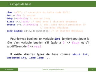 8
Les types de base
R. Benouini Cours de programmation en C
char c='F'; // caractère du table code ASCII
int a=124; // entier
long l=1554220; // entier long
float f=3.14159; // réel avec 6 chiffres décimaux
double d=3.1415926535; // réel avec double précision 15
// chiffres décimaux
long double ld=3.141592653589; // 19 chiffre décimaux
Pour le type boolien : un variable int (entier) peut jouer le
rôle d’un variable boolien s’il égale a 0 => faux et s’il
est diffèrent de 0 => vrai
Il existe d’autres types de base comme short int,
unsigned int, long long ...
 