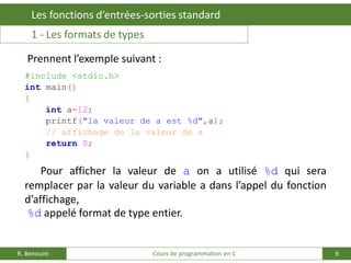 9
Les fonctions d’entrées-sorties standard
R. Benouini Cours de programmation en C
Prennent l’exemple suivant :
#include <stdio.h>
int main()
{
int a=12;
printf("la valeur de a est %d",a);
// affichage de la valeur de a
return 0;
}
Pour afficher la valeur de a on a utilisé %d qui sera
remplacer par la valeur du variable a dans l’appel du fonction
d’affichage,
%d appelé format de type entier.
1 - Les formats de types
 