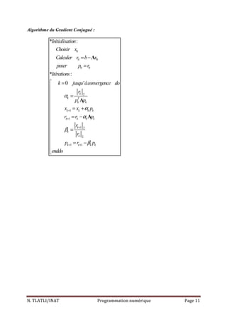 N. TLATLI/INAT Programmation numérique Page 11
Algorithme du Gradient Conjugué :
0
0 0
0 0
2
1
1
1 2
2
1 1
* :
* :
0 '
k
k T
k k
k k k k
k k k k
k
k
k
k k k k
Initialisation
Choisir x
Calculer r b x
poser p r
Itérations
k jusqu àconvergence do
r
p p
x x p
r r p
r
r
p r p
enddo
α
α
α
β
β
+
+
+
+ +
= −
=
 =


=

= +

= −

 =


= −

A
A
A
 