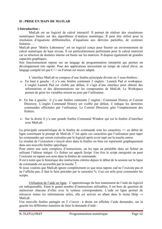 N. TLATLI/INAT Programmation numérique Page 12
II : PRISE EN MAIN DE MATLAB
1-Introduction :
MatLab est un logiciel de calcul interactif. Il permet de réaliser des simulations
numériques basées sur des algorithmes d’analyse numérique. Il peut être utilisé pour la
résolution d’équations différentielles, d’équations aux dérivées partielles, de systèmes
linéaires …
MatLab pour ‘Matrix Laboratory’ est un logiciel conçu pour fournir un environnement de
calcul numérique de haut niveau. Il est particulièrement performant pour le calcul matriciel
car sa structure de données interne est basée sur les matrices. Il dispose également de grandes
capacités graphiques.
Son fonctionnement repose sur un langage de programmation interprété qui permet un
développement très rapide. Pour des applications nécessitant un temps de calcul élevé, un
langage compilé tel que C++ ou Fortran est mieux adapté.
L’interface MatLab se compose d’une fenêtre principale divisée en 3 sous-fenêtres :
a- En haut à gauche : il y’a une fenêtre contenant 2 onglets : Launch Pad et workspace.
L’onglet Launch Pad est visible par défaut, il s’agit d’une interface pour obtenir des
informations et des démonstrations sur les composantes de MatLab. Le Workspace
permet de gérer les variables misent en jeux par l’utilisateur.
b- En bas à gauche : il y’a une fenêtre contenant 2 onglets : Command History et Current
Directory. L’onglet Command History est visible par défaut, il indique les dernières
commandes effectuées par l’utilisateur. Le Current Directory gère l’emplacement des
fichiers.
c- Sur la droite il y’a une grande fenêtre Command Window qui est la fenêtre d’interface
avec MatLab.
La principale caractéristique de la fenêtre de commande sont les caractères >> en début de
ligne constituant le prompt de MatLab. C’est après ces caractères que l’utilisateur peut taper
les commandes qui seront exécutées par le logiciel après avoir tapé sur la touche entrer.
Le résultat de l’exécution s’inscrit alors dans la fenêtre ou bien est représenté graphiquement
dans une nouvelle fenêtre spécifique.
Pour entrer une suite complexe d’instructions, on les tape au préalable dans un fichier en
utilisant l’éditeur intégré. Ce fichier est appelé Script. Une fois le script enregistré on peut
l’exécuter en tapant son nom dans la fenêtre de commande.
Il est à noter que le historique des instructions entrées depuis le début de la session sur la ligne
de commande est accessible par la touche ↑.
Si nous voulons que MatLab ignore complètement ce que nous tapons cad ne l’exécute pas et
ne l’affiche pas, il faut le faire précéder par le caractère %. Ceci est utile pour commenter les
scripts.
Utilisation de l’aide en ligne : L’apprentissage du bon maniement de l’aide du logiciel
est indispensable. Etant le grand nombre d’instructions utilisables, il est hors de question de
mémoriser chacune d’elles avec la syntaxe correspondante. L’aide en ligne permet de
retrouver toutes les informations utiles, elle est activée en allant dans le menu Help →
MatLab.
Une nouvelle fenêtre partagée en 2 s’ouvre : à droite est affichée l’aide demandée, sur la
gauche les différentes manières de faire la demande d’aide :
 