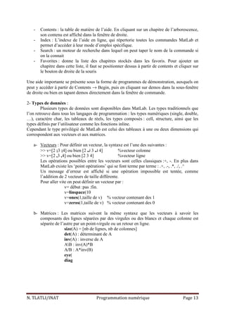 N. TLATLI/INAT Programmation numérique Page 13
- Contents : la table de matière de l’aide. En cliquant sur un chapitre de l’arborescence,
son contenu est affiché dans la fenêtre de droite.
- Index : L’indexe de l’aide en ligne, qui répertorie toutes les commandes MatLab et
permet d’accéder à leur mode d’emploi spécifique.
- Search : un moteur de recherche dans lequel on peut taper le nom de la commande si
on la connait
- Favorites : donne la liste des chapitres stockés dans les favoris. Pour ajouter un
chapitre dans cette liste, il faut se positionner dessus à partir de contents et cliquer sur
le bouton de droite de la souris
Une aide importante se présente sous la forme de programmes de démonstration, auxquels on
peut y accéder à partir de Contents → Begin, puis en cliquant sur demos dans la sous-fenêtre
de droite ou bien en tapant demos directement dans la fenêtre de commande.
2- Types de données :
Plusieurs types de données sont disponibles dans MatLab. Les types traditionnels que
l’on retrouve dans tous les langages de programmation : les types numériques (single, double,
…), caractère char, les tableaux de réels, les types composés : cell, structure, ainsi que les
types définis par l’utilisateur comme les fonctions inline.
Cependant le type privilégié de MatLab est celui des tableaux à une ou deux dimensions qui
correspondent aux vecteurs et aux matrices.
a- Vecteurs : Pour définir un vecteur, la syntaxe est l’une des suivantes :
>> v=[2 ;3 ;4] ou bien [2 ↵↵↵↵ 3 ↵↵↵↵ 4] %vecteur colonne
>> v=[2 ,3 ,4] ou bien [2 3 4] %vecteur ligne
Les opérations possibles entre les vecteurs sont celles classiques :+, -. En plus dans
MatLab existe les ‘point opérations’ qui se font terme par terme : .+, .-, .*, ./, .^
Un message d’erreur est affiché si une opération impossible est tentée, comme
l’addition de 2 vecteurs de taille différente.
Pour aller vite on peut définir un vecteur par :
v= début :pas :fin.
v=linspace(10
v=ones(1,taille de v) % vecteur contenant des 1
v=zeros(1,taille de v) % vecteur contenant des 0
b- Matrices : Les matrices suivent la même syntaxe que les vecteurs à savoir les
composants des lignes séparées par des virgules ou des blancs et chaque colonne est
séparée de l’autre par un point-virgule ou un retour en ligne.
size(A) = [nb de lignes, nb de colonnes]
det(A) : déterminant de A
inv(A) : inverse de A
AB : inv(A)*B
A/B : A*inv(B)
eye(
diag
 