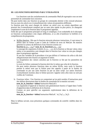 N. TLATLI/INAT Programmation numérique Page 14
III : LES FONCTIONS DEFINIES PAR L’UTILISATEUR
Les fonctions sont des enchaînements de commandes MatLab regroupées sous un nom
permettant de commander leur exécution.
On peut mettre dans une fonction un groupe de commandes destiné à être exécuté plusieurs
fois au cours du calcul avec éventuellement des valeurs de paramètres différents.
La fonction peut être aussi chargée de réaliser un calcul avec un certain algorithme qui
pourrait être éventuellement remplacé par un autre plus rapide ou plus précis, en changeant
simplement le nom de la fonction dans le programme appelant.
Enfin dés que le programme principal est long et compliqué, il est souhaitable de le découper
en fonctions correspondant à des étapes différentes, et ce afin d’améliorer la lisibilité et la
compréhension du programme.
a- M-files function : Dés que la fonction nécessite plusieurs instructions, il vaut mieux la
définir dans un fichier à part à l’aide de l’éditeur de texte de MatLab. De manière
générale la syntaxe de définition d’une fonction externe est :
function [y1,y2,…,ym] = nom_de_la_fonction(x1,x2,…,xn)
Le passage des arguments d’entrée, (x1,x2,…,xn), de la fonction se fait par valeur, donc
même si ces paramètres sont changés dans la fonction leur valeur ne sera pas changée
dans le programme appelant.
Si une des variables de la procédure n’est pas définie à l’intérieur de celle-ci elle doit
obligatoirement être fournie en argument d’entrée.
La récupération des valeurs calculées par la fonction se fait par les paramètres de
sortie yi.
Le nom du fichier contenant la fonction doit être le même que celui de la fonction.
On peut mettre plusieurs fonctions dans un même M-file, mais seule la fonction
portant le même nom que le fichier peut être appelée à partir de la fenêtre de
commande ou par une autre fonction ou par un autre script. Les autres fonctions
éventuellement stockées dans le fichier peuvent s’appeler entre elles mais ne sont pas
visibles de l’extérieur.
b- Fonctions inline : Une fonction ne comportant qu’un petit nombre d’instructions peut
être définie directement dans la fenêtre de commande de la manière suivante :
nom_de_la_fonction = inline(‘instruction MatLab’)
Les arguments d’appel de la fonction sont généralement fournis à l’appel dans l’ordre
d’apparition dans la définition de la fonction.
Comme on peut spécifier ces arguments explicitement dans la définition de la
fonction :
nom_de_la_fonction = inline(‘instruction MatLab’, ‘x1’,’x2’,…,’xn’)
Dans le tableau suivant, nous présentons quelques commandes de contrôle valables dans les
fonctions :
 