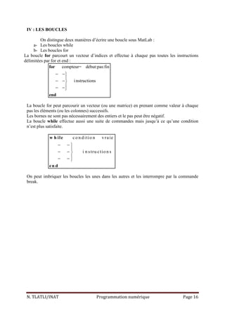 N. TLATLI/INAT Programmation numérique Page 16
IV : LES BOUCLES
On distingue deux manières d’écrire une boucle sous MatLab :
a- Les boucles while
b- Les boucles for
La boucle for parcourt un vecteur d’indices et effectue à chaque pas toutes les instructions
délimitées par for et end :
compteur= début:pas:fin
instructions
− −

− −
− −
for
end
La boucle for peut parcourir un vecteur (ou une matrice) en prenant comme valeur à chaque
pas les éléments (ou les colonnes) successifs.
Les bornes ne sont pas nécessairement des entiers et le pas peut être négatif.
La boucle while effectue aussi une suite de commandes mais jusqu’à ce qu’une condition
n’est plus satisfaite.
co n d itio n vraie
i n stru ctio n s
− − 

− − 
− − 
w h ile
en d
On peut imbriquer les boucles les unes dans les autres et les interrompre par la commande
break.
 